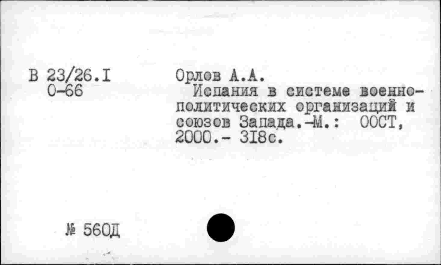 ﻿В 23/26.1 0-66
Орлов А.А.
Испания в системе военно политических организаций и союзов Запада.-М.: ООСТ, 2000.- 318с.
Я 560Д